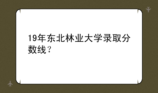 19年东北林业大学录取分数线？
