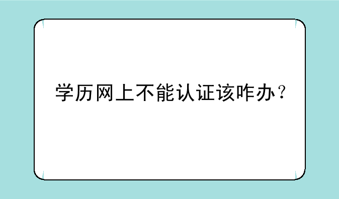 学历网上不能认证该咋办？