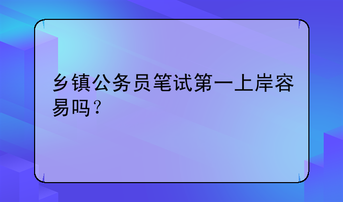 乡镇公务员笔试第一上岸容易吗？