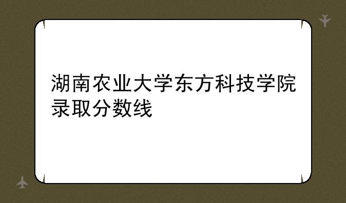 湖南农业大学东方科技学院录取分数线