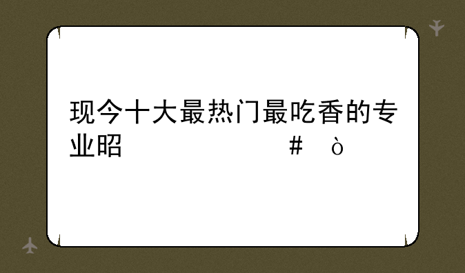 现今十大最热门最吃香的专业是什么？
