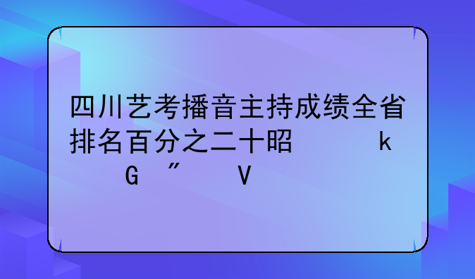 四川艺考播音主持成绩全省排名百分之二十是多少分数