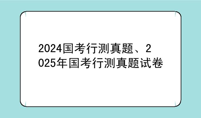 2024国考行测真题、2025年国考行测真题试卷
