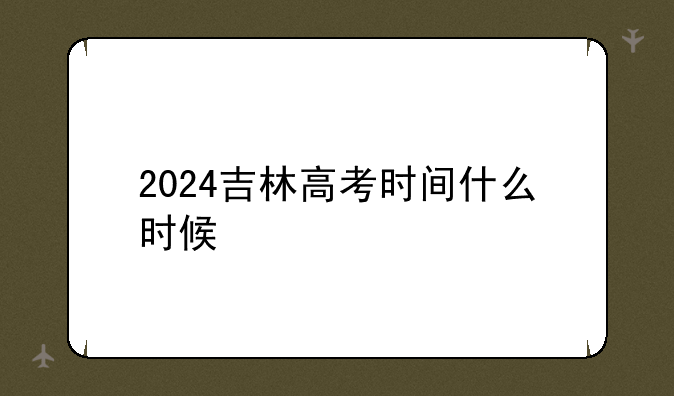 2024吉林高考时间什么时候