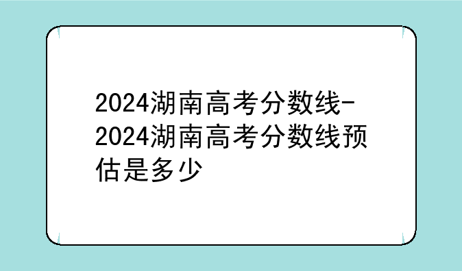 2024湖南高考分数线-2024湖南高考分数线预估是多少