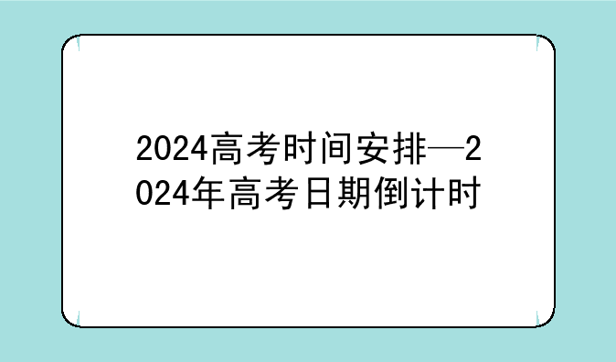 2024高考时间安排—2024年高考日期倒计时
