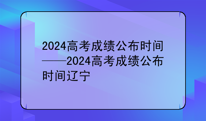 2024高考成绩公布时间——2024高考成绩公布时间辽宁