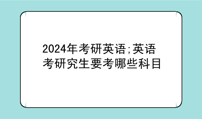 2024年考研英语;英语考研究生要考哪些科目