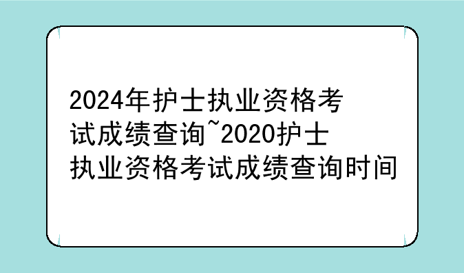 2024年护士执业资格考试成绩查询~2020护士执业资格考试成绩查询时间