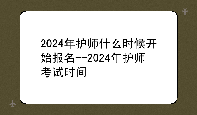 2024年护师什么时候开始报名--2024年护师考试时间