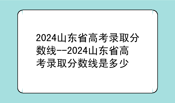 2024山东省高考录取分数线--2024山东省高考录取分数线是多少