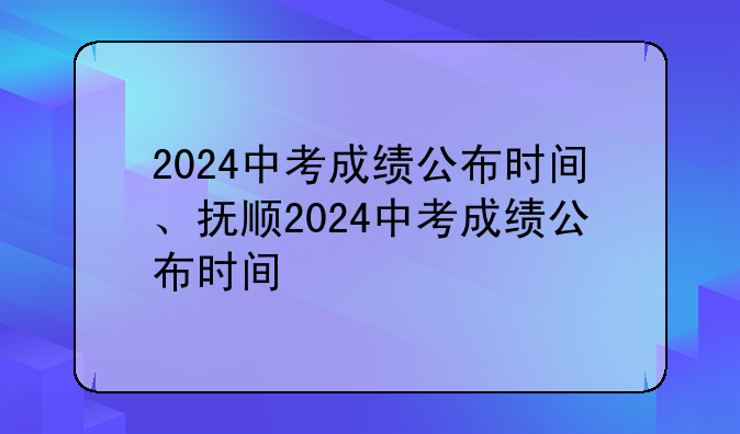 2024中考成绩公布时间、抚顺2024中考成绩公布时间