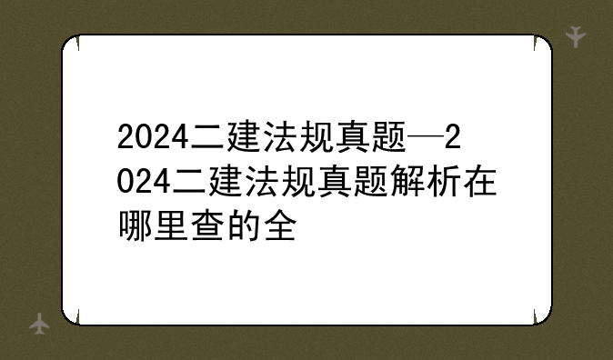 2024二建法规真题—2024二建法规真题解析在哪里查的全