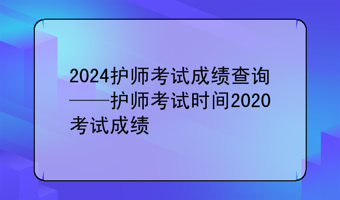 2024护师考试成绩查询——护师考试时间2020考试成绩