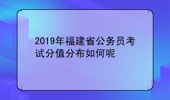 2019年福建省公务员考试分值分布如何呢
