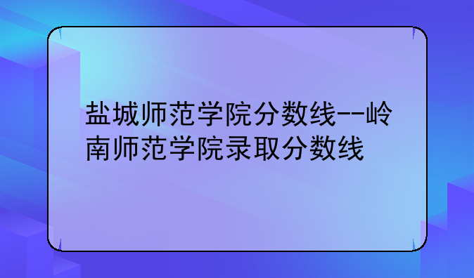 盐城师范学院分数线--岭南师范学院录取分数线