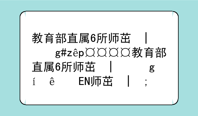 教育部直属6所师范大学——教育部直属6所师范大学哪个最好考