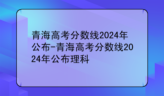青海高考分数线2024年公布-青海高考分数线2024年公布理科
