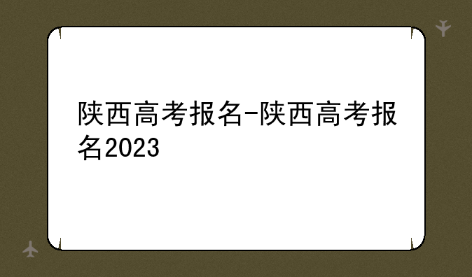 陕西高考报名-陕西高考报名2023