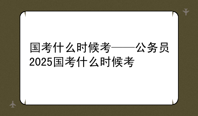 国考什么时候考——公务员2025国考什么时候考