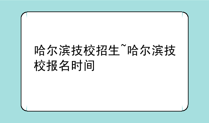 哈尔滨技校招生~哈尔滨技校报名时间