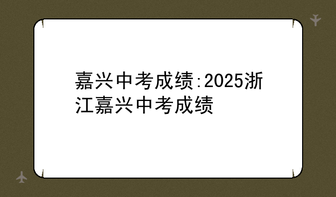嘉兴中考成绩:2025浙江嘉兴中考成绩