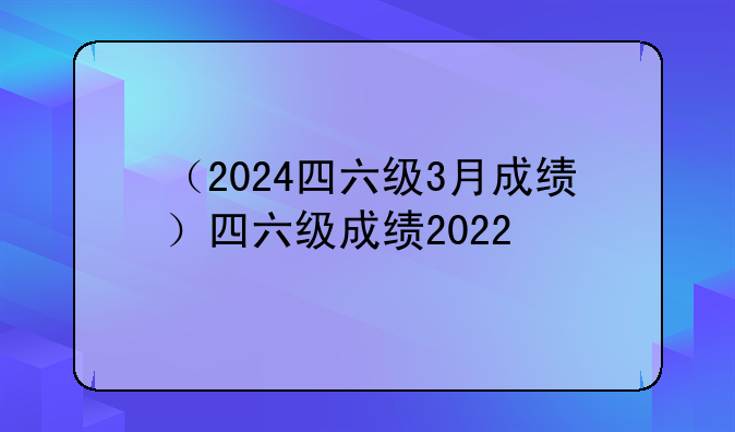 （2024四六级3月成绩）四六级成绩2022
