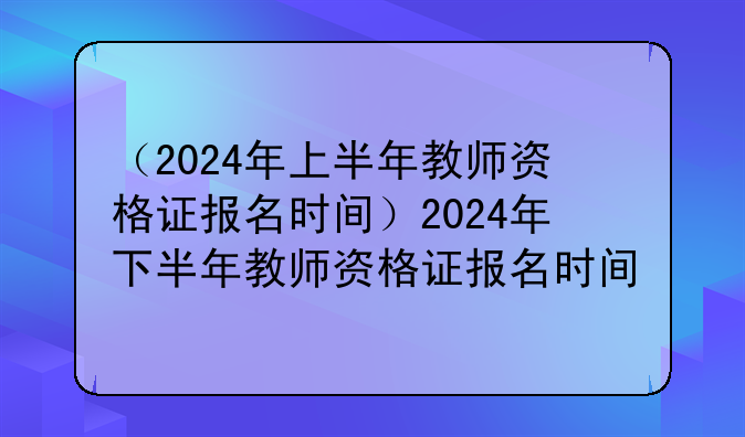 （2024年上半年教师资格证报名时间）2024年下半年教师资格证报名时间