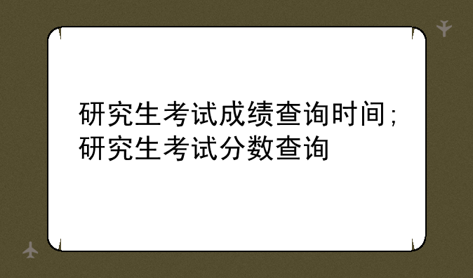 研究生考试成绩查询时间;研究生考试分数查询