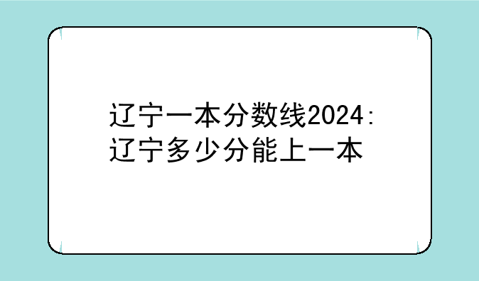辽宁一本分数线2024:辽宁多少分能上一本