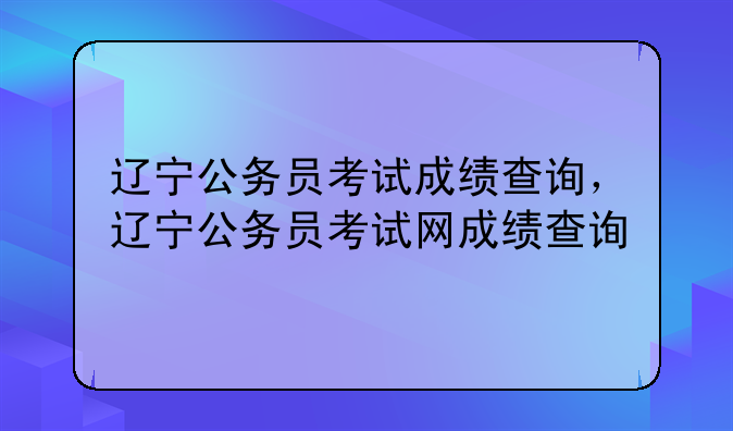 辽宁公务员考试成绩查询，辽宁公务员考试网成绩查询