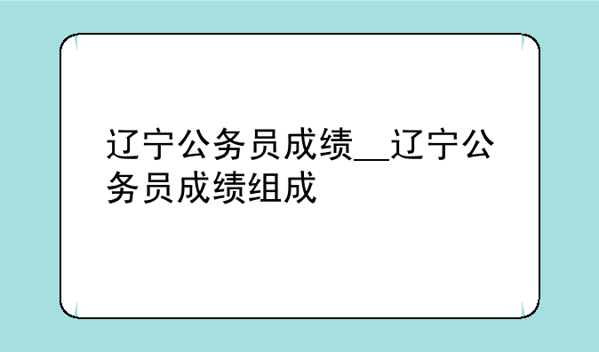 辽宁公务员成绩__辽宁公务员成绩组成