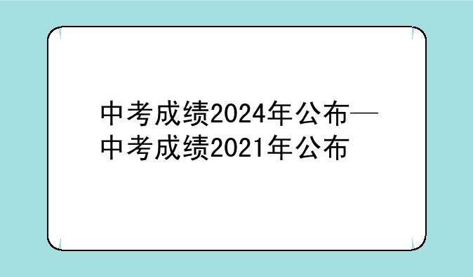 中考成绩2024年公布—中考成绩2021年公布