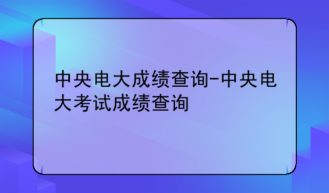 中央电大成绩查询-中央电大考试成绩查询
