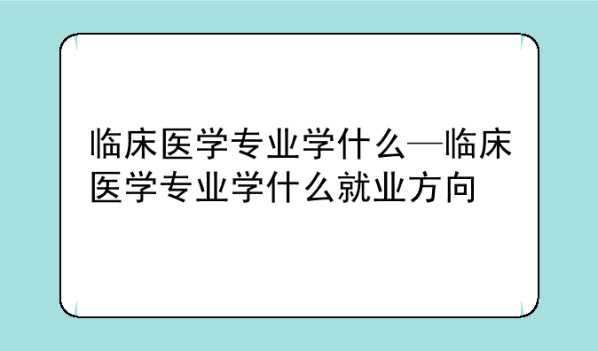 临床医学专业学什么—临床医学专业学什么就业方向
