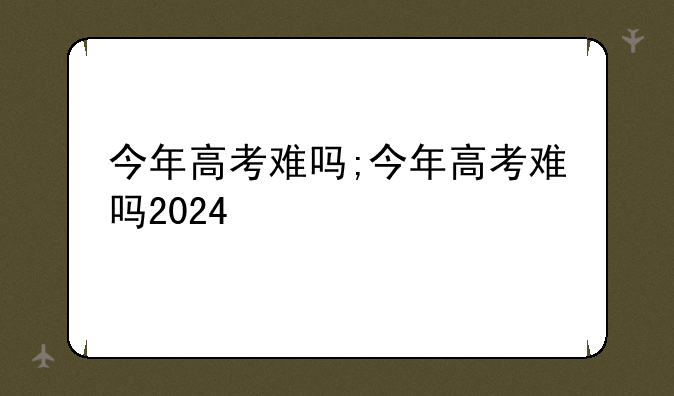 今年高考难吗;今年高考难吗2024