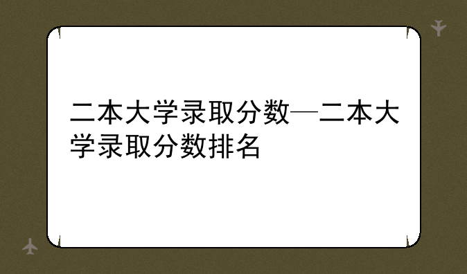 二本大学录取分数—二本大学录取分数排名