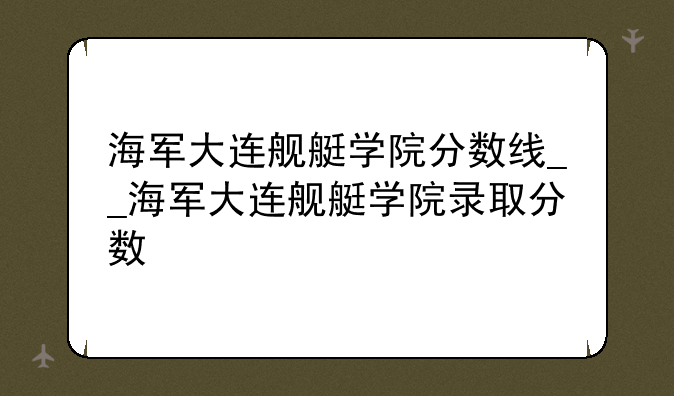 海军大连舰艇学院分数线__海军大连舰艇学院录取分数
