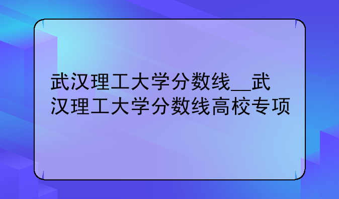 武汉理工大学分数线__武汉理工大学分数线高校专项