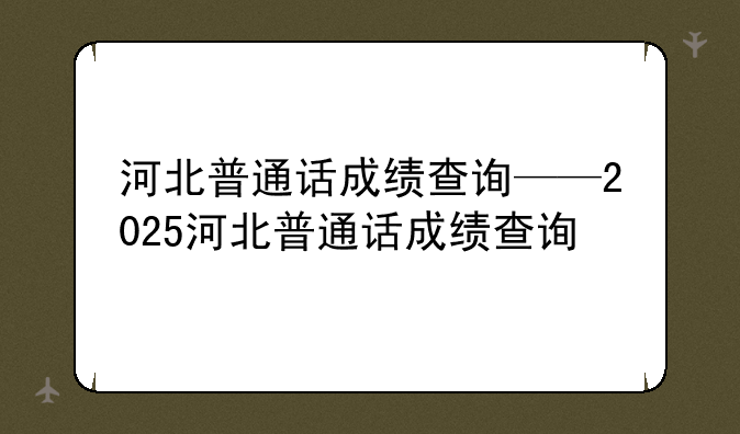河北普通话成绩查询——2025河北普通话成绩查询