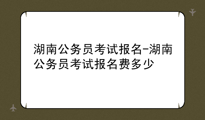 湖南公务员考试报名-湖南公务员考试报名费多少