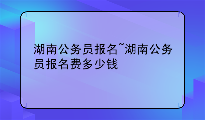 湖南公务员报名~湖南公务员报名费多少钱