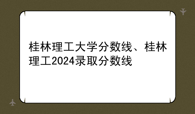 桂林理工大学分数线、桂林理工2024录取分数线