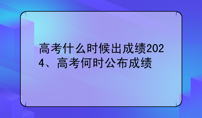 高考什么时候出成绩2024、高考何时公布成绩