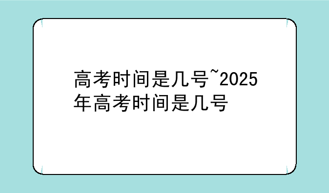 高考时间是几号~2025年高考时间是几号