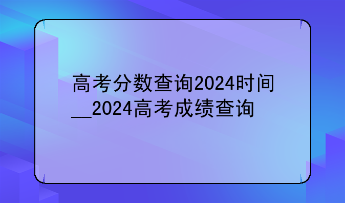 高考分数查询2024时间__2024高考成绩查询