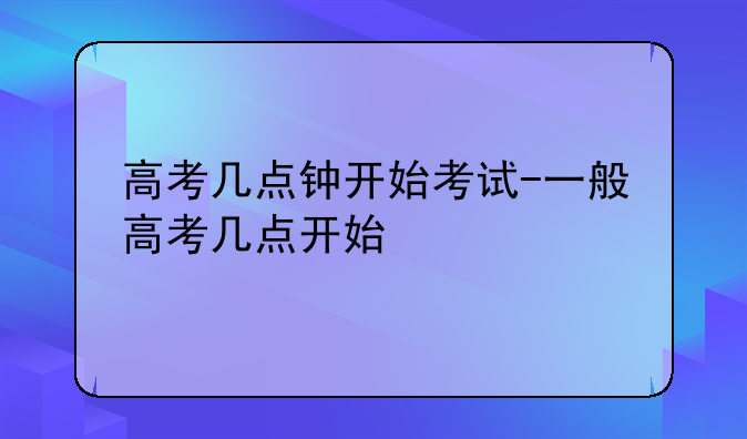 高考几点钟开始考试-一般高考几点开始