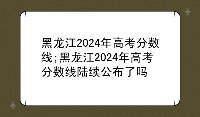 黑龙江2024年高考分数线;黑龙江2024年高考分数线陆续公布了吗