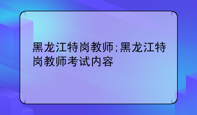 黑龙江特岗教师;黑龙江特岗教师考试内容