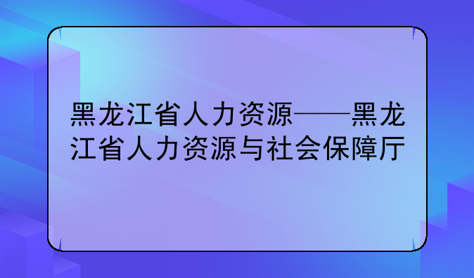 黑龙江省人力资源——黑龙江省人力资源与社会保障厅